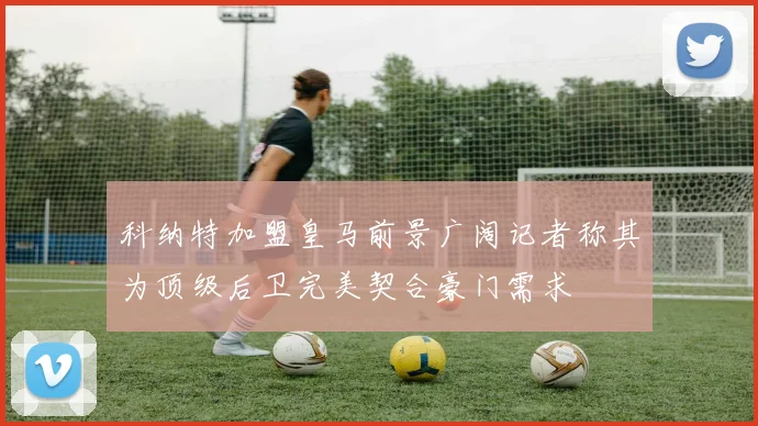 科纳特加盟皇马前景广阔记者称其为顶级后卫完美契合豪门需求