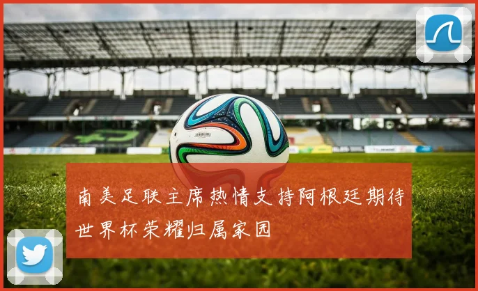 南美足联主席热情支持阿根廷期待世界杯荣耀归属家园