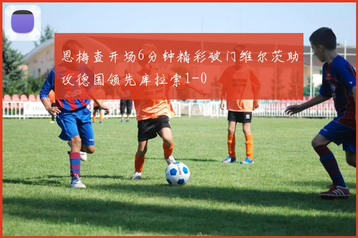 恩梅查开场6分钟精彩破门维尔茨助攻德国领先库拉索1-0