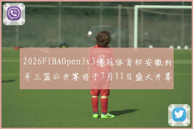 2026FIBAOpen3x3博冠体育杯安徽利辛三篮公开赛将于7月11日盛大开幕