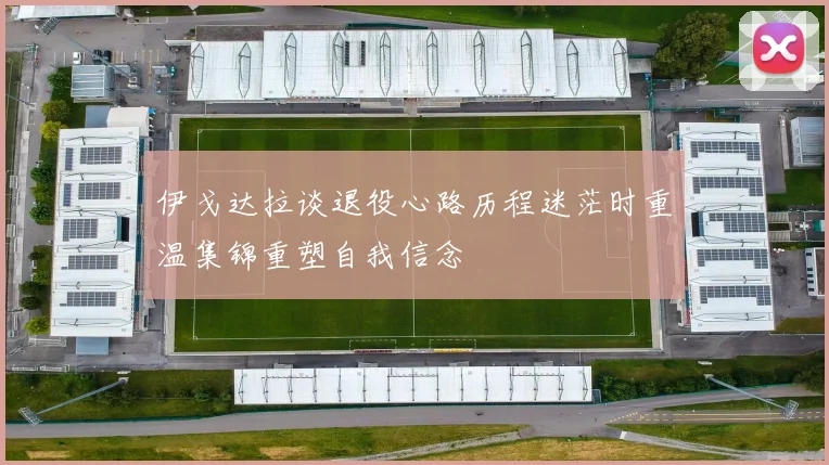 伊戈达拉谈退役心路历程迷茫时重温集锦重塑自我信念