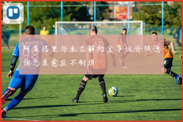 阿莱格里与米兰解约金争议升级德佬态度愈发不耐烦
