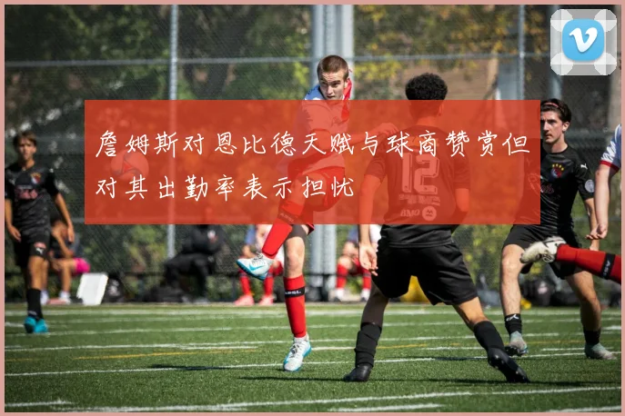 詹姆斯对恩比德天赋与球商赞赏但对其出勤率表示担忧