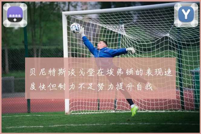 贝尼特斯谈戈登在埃弗顿的表现速度快但耐力不足努力提升自我