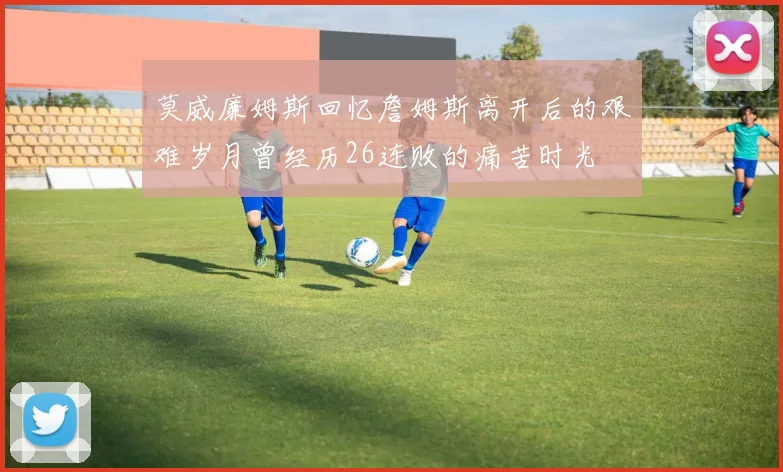 莫威廉姆斯回忆詹姆斯离开后的艰难岁月曾经历26连败的痛苦时光