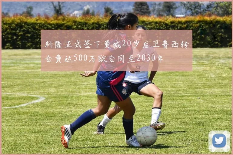 科隆正式签下曼城20岁后卫普西转会费达500万欧合同至2030年
