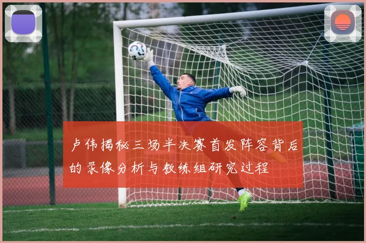 卢伟揭秘三场半决赛首发阵容背后的录像分析与教练组研究过程