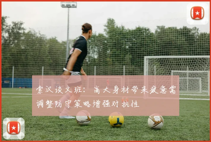 索汉谈文班：高大身材带来疲惫需调整防守策略增强对抗性