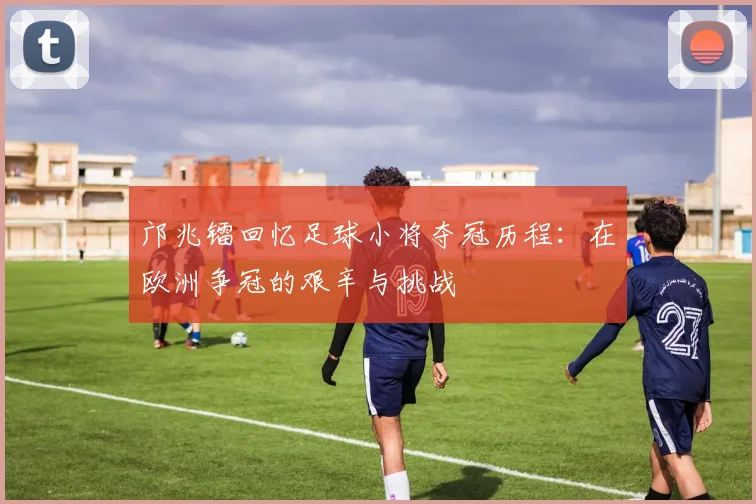 邝兆镭回忆足球小将夺冠历程：在欧洲争冠的艰辛与挑战