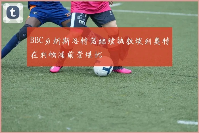BBC分析斯洛特若继续执教埃利奥特在利物浦前景堪忧