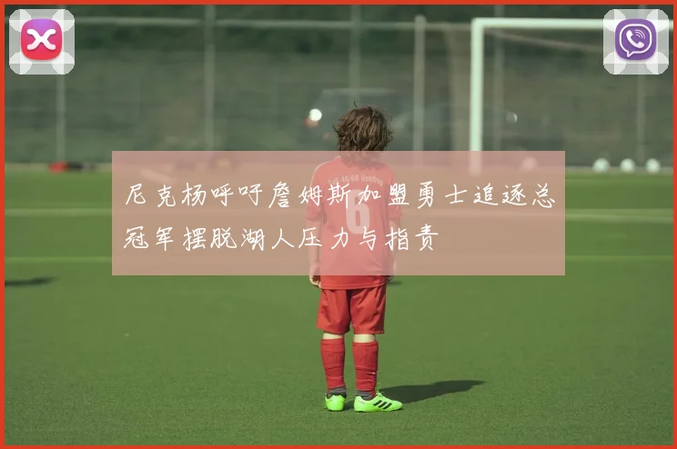 尼克杨呼吁詹姆斯加盟勇士追逐总冠军摆脱湖人压力与指责