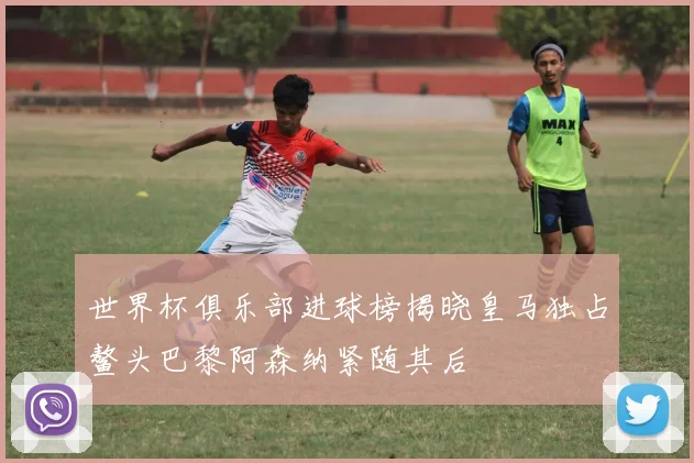 世界杯俱乐部进球榜揭晓皇马独占鳌头巴黎阿森纳紧随其后