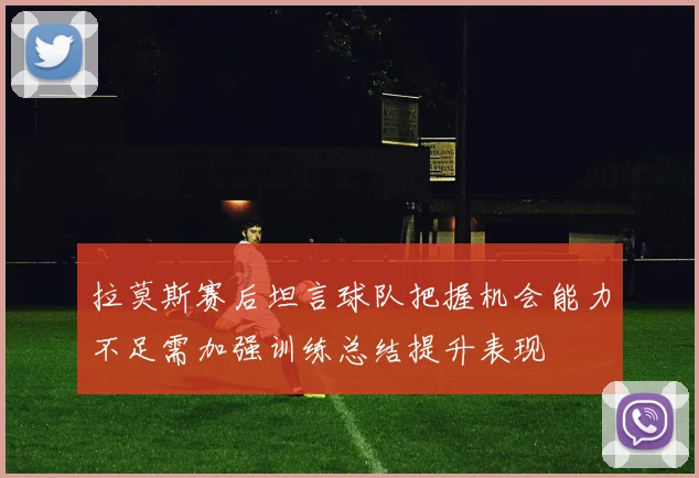 拉莫斯赛后坦言球队把握机会能力不足需加强训练总结提升表现