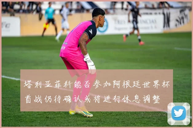塔利亚菲科能否参加阿根廷世界杯首战仍待确认或将进行休息调整