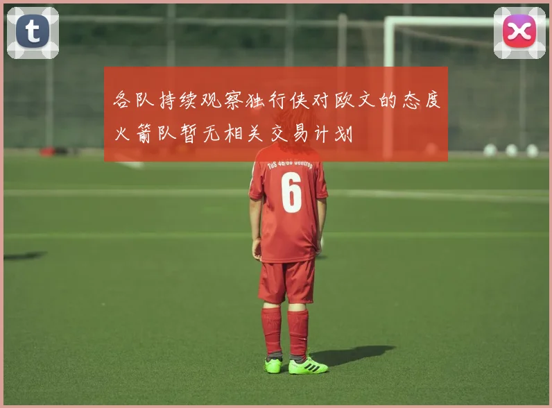各队持续观察独行侠对欧文的态度火箭队暂无相关交易计划