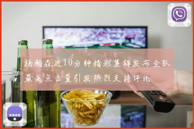 杨瀚森近10分钟精彩集锦发布全队最高点击量引发热烈支持评论
