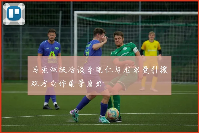 马竞积极洽谈李刚仁与尤尔曼引援双方合作前景看好