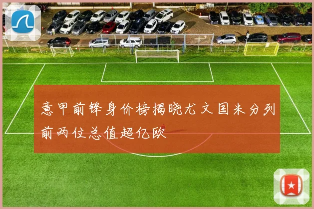 意甲前锋身价榜揭晓尤文国米分列前两位总值超亿欧
