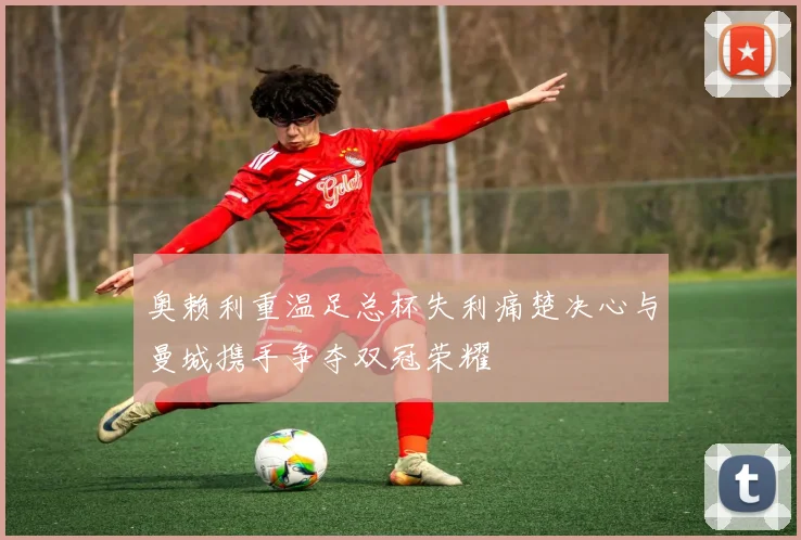 奥赖利重温足总杯失利痛楚决心与曼城携手争夺双冠荣耀