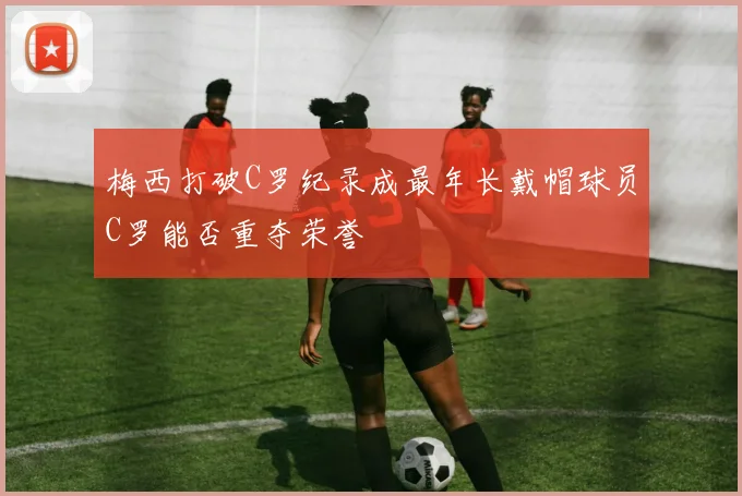 梅西打破C罗纪录成最年长戴帽球员C罗能否重夺荣誉
