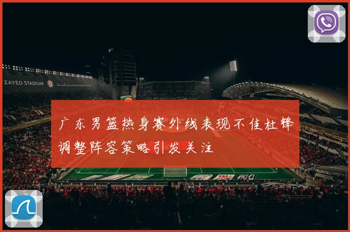 广东男篮热身赛外线表现不佳杜锋调整阵容策略引发关注