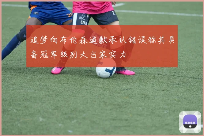 追梦向布伦森道歉承认错误称其具备冠军级别大当家实力