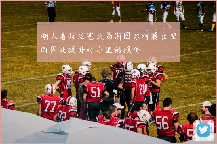 湖人看好活塞交易斯图尔特腾出空间因此提升对小里的报价