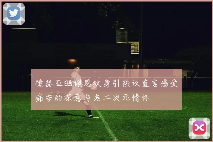 德赫亚晒佩恩纹身引热议直言感受痛苦的深意与老二次元情怀
