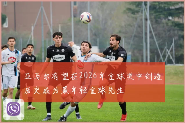 亚马尔有望在2026年金球奖中创造历史成为最年轻金球先生