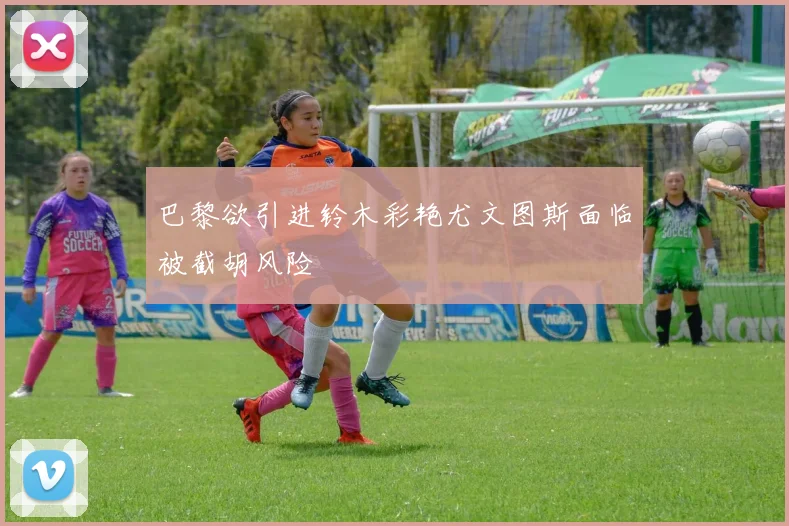 巴黎欲引进铃木彩艳尤文图斯面临被截胡风险