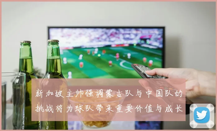 新加坡主帅强调蒙古队与中国队的挑战将为球队带来重要价值与成长机会