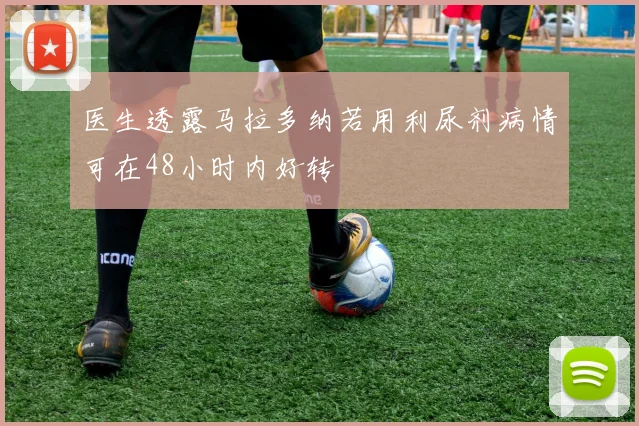 医生透露马拉多纳若用利尿剂病情可在48小时内好转