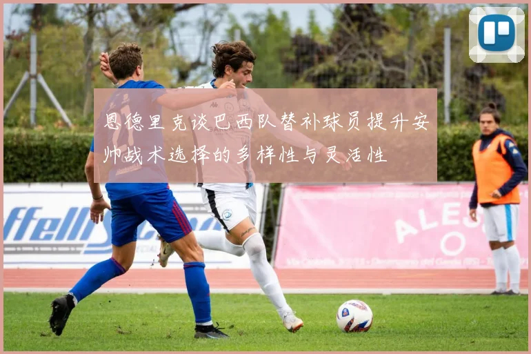恩德里克谈巴西队替补球员提升安帅战术选择的多样性与灵活性